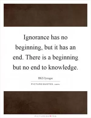 Ignorance has no beginning, but it has an end. There is a beginning but no end to knowledge Picture Quote #1