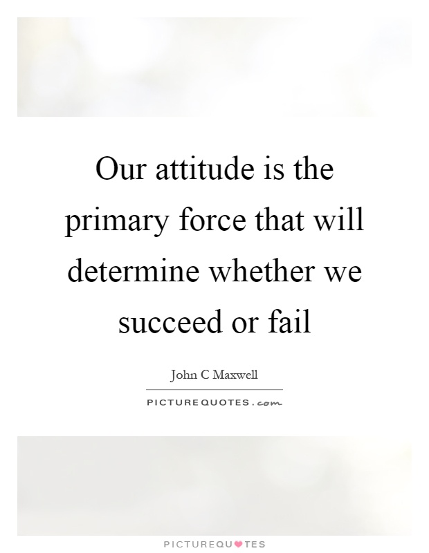 Our attitude is the primary force that will determine whether we succeed or fail Picture Quote #1