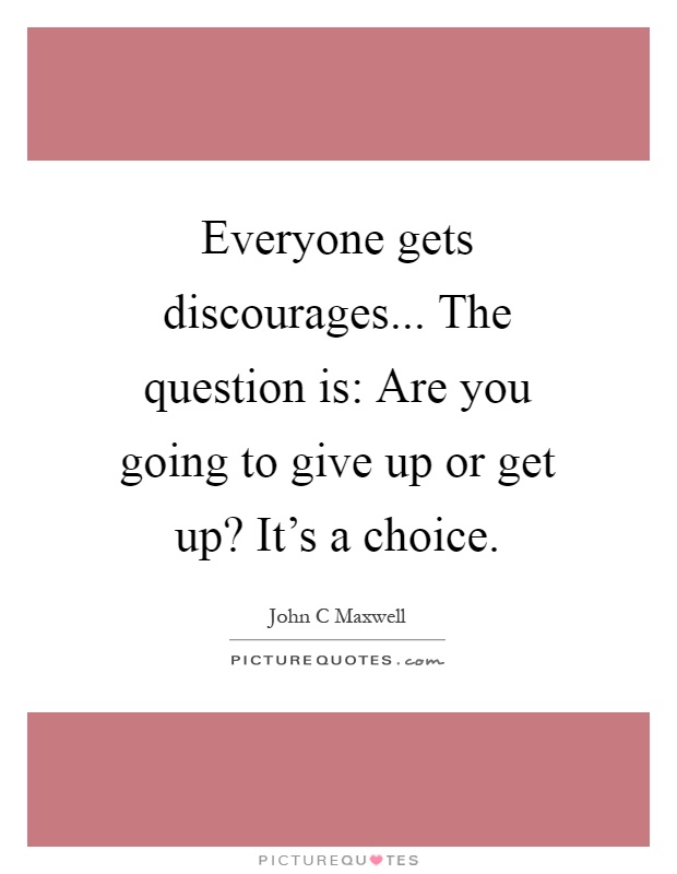 Everyone gets discourages... The question is: Are you going to give up or get up? It's a choice Picture Quote #1