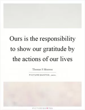 Ours is the responsibility to show our gratitude by the actions of our lives Picture Quote #1