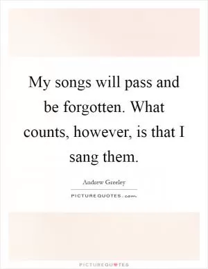 My songs will pass and be forgotten. What counts, however, is that I sang them Picture Quote #1