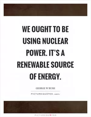 We ought to be using nuclear power. It’s a renewable source of energy Picture Quote #1
