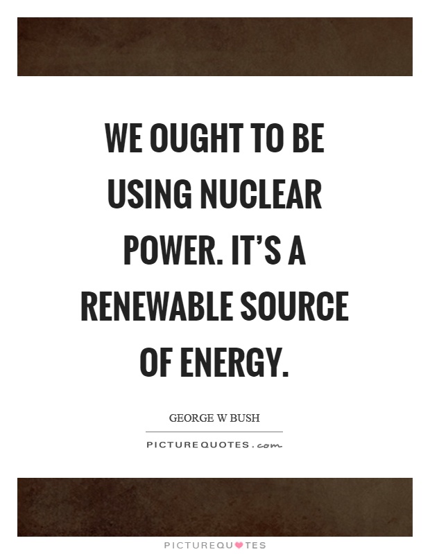 We ought to be using nuclear power. It's a renewable source of energy Picture Quote #1