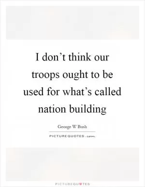 I don’t think our troops ought to be used for what’s called nation building Picture Quote #1