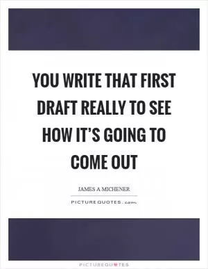 You write that first draft really to see how it’s going to come out Picture Quote #1