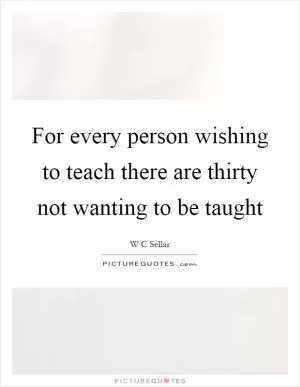 For every person wishing to teach there are thirty not wanting to be taught Picture Quote #1