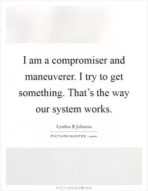 I am a compromiser and maneuverer. I try to get something. That’s the way our system works Picture Quote #1