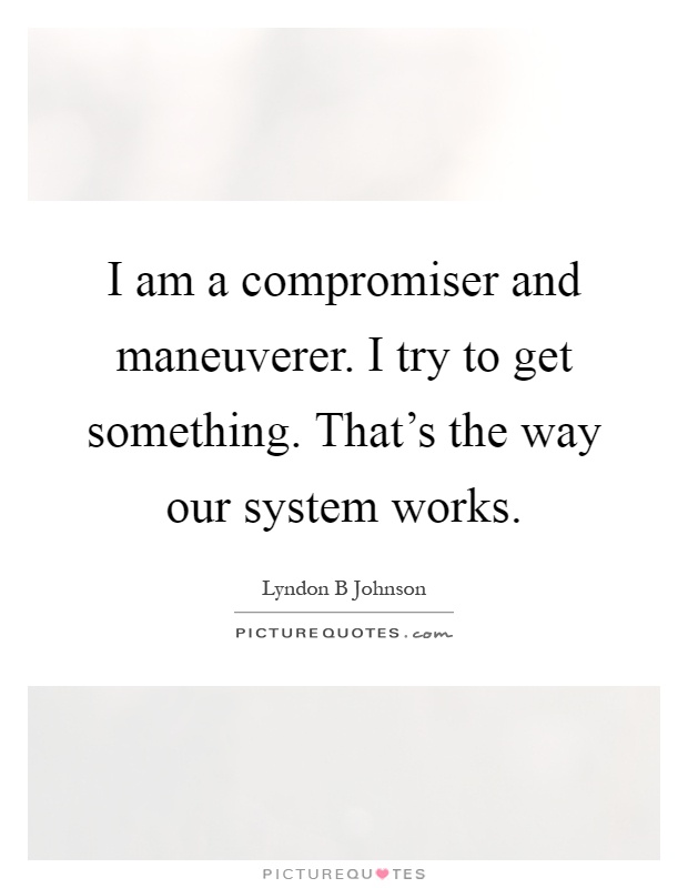 I am a compromiser and maneuverer. I try to get something. That's the way our system works Picture Quote #1