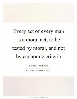 Every act of every man is a moral act, to be tested by moral, and not by economic criteria Picture Quote #1