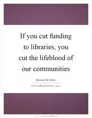 If you cut funding to libraries, you cut the lifeblood of our communities Picture Quote #1