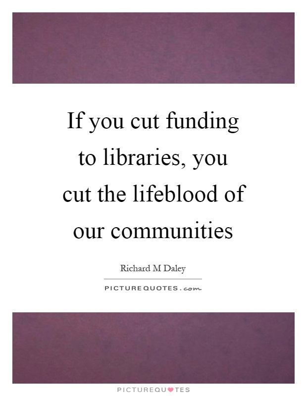 If you cut funding to libraries, you cut the lifeblood of our communities Picture Quote #1