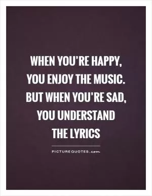 When you’re happy, you enjoy the music. but when you’re sad, you understand  the lyrics Picture Quote #1