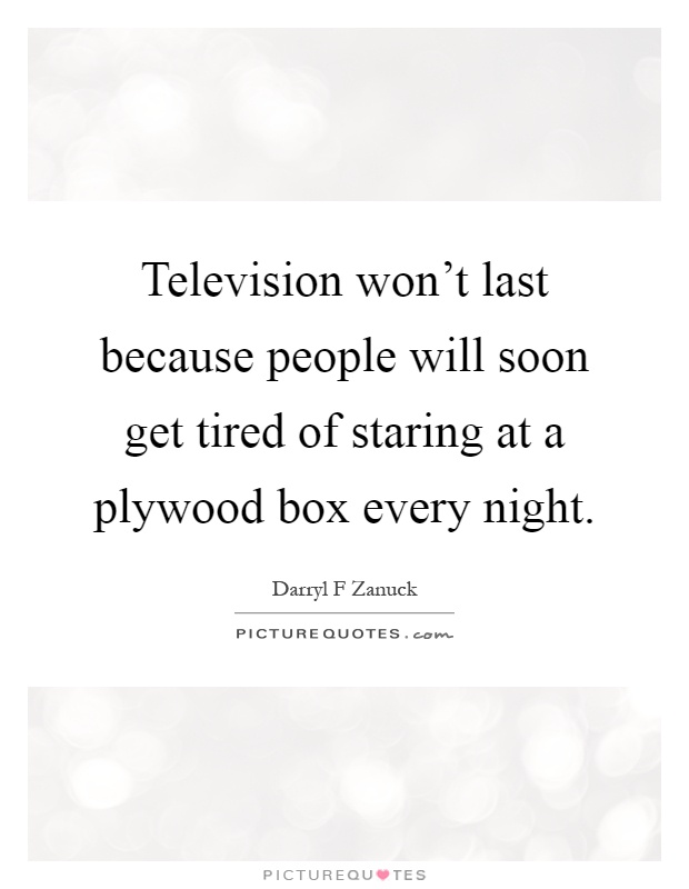 Television won't last because people will soon get tired of staring at a plywood box every night Picture Quote #1