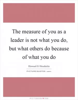 The measure of you as a leader is not what you do, but what others do because of what you do Picture Quote #1