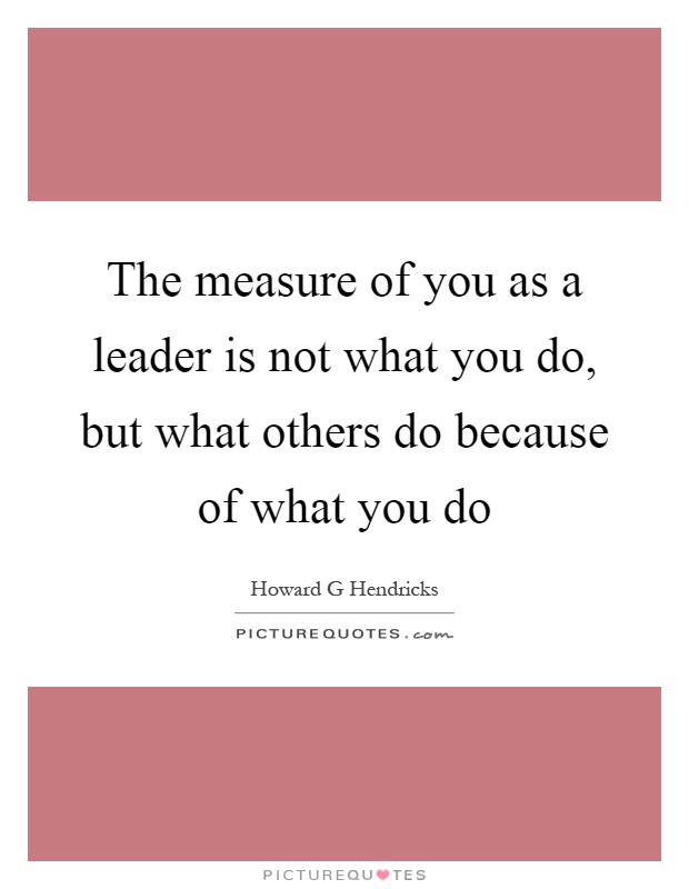 The measure of you as a leader is not what you do, but what others do because of what you do Picture Quote #1