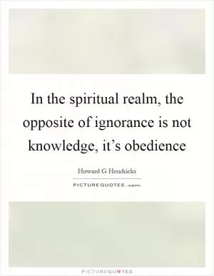 In the spiritual realm, the opposite of ignorance is not knowledge, it’s obedience Picture Quote #1
