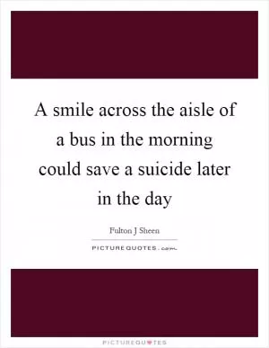 A smile across the aisle of a bus in the morning could save a suicide later in the day Picture Quote #1