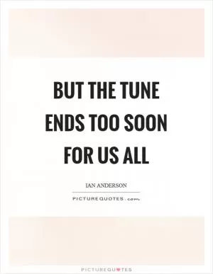 But the tune ends too soon for us all Picture Quote #1