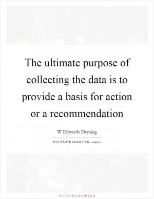 The ultimate purpose of collecting the data is to provide a basis for action or a recommendation Picture Quote #1