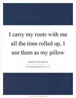 I carry my roots with me all the time rolled up, I use them as my pillow Picture Quote #1