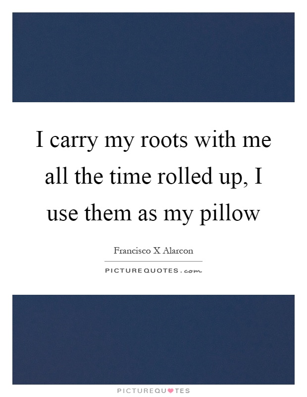 I carry my roots with me all the time rolled up, I use them as my pillow Picture Quote #1
