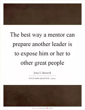 The best way a mentor can prepare another leader is to expose him or her to other great people Picture Quote #1