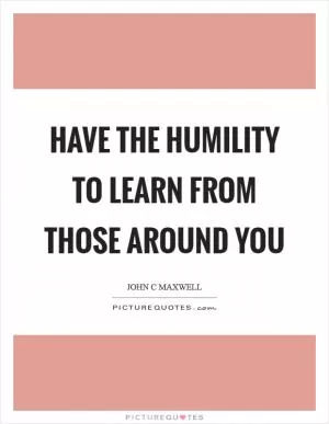 Have the humility to learn from those around you Picture Quote #1