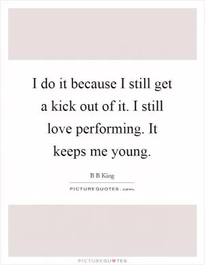 I do it because I still get a kick out of it. I still love performing. It keeps me young Picture Quote #1