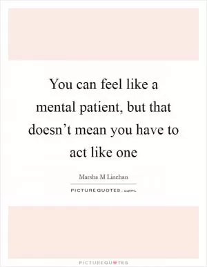 You can feel like a mental patient, but that doesn’t mean you have to act like one Picture Quote #1