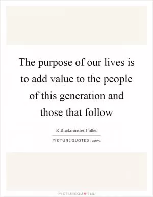 The purpose of our lives is to add value to the people of this generation and those that follow Picture Quote #1