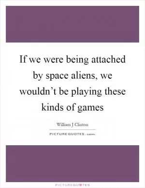 If we were being attached by space aliens, we wouldn’t be playing these kinds of games Picture Quote #1