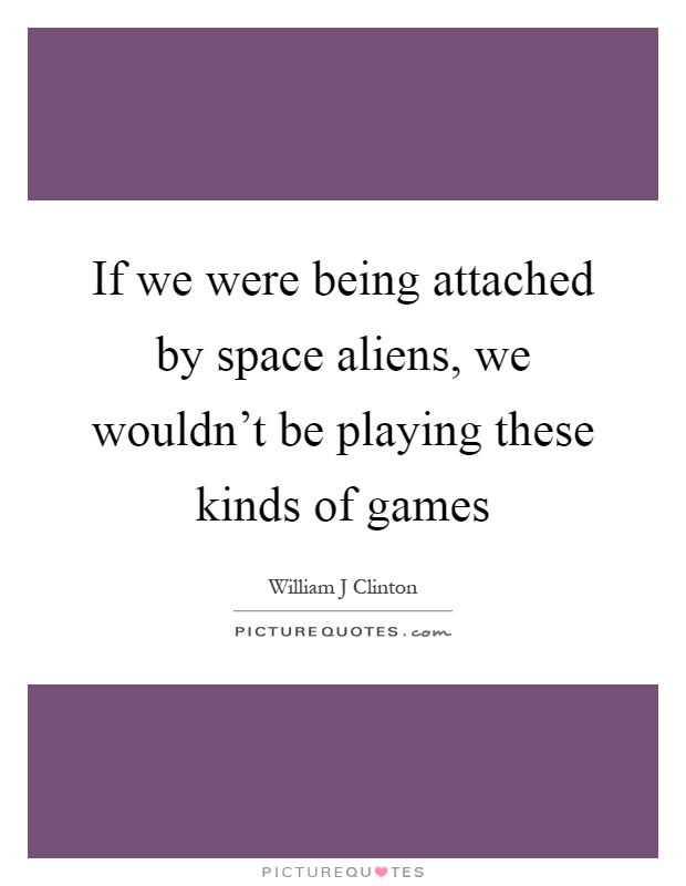If we were being attached by space aliens, we wouldn't be playing these kinds of games Picture Quote #1
