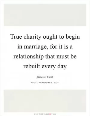 True charity ought to begin in marriage, for it is a relationship that must be rebuilt every day Picture Quote #1