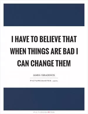 I have to believe that when things are bad I can change them Picture Quote #1
