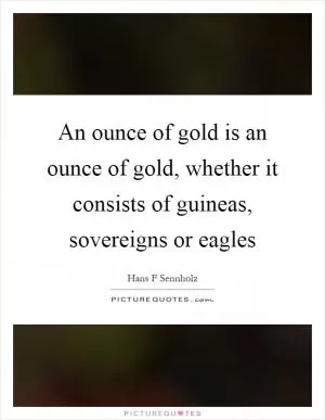 An ounce of gold is an ounce of gold, whether it consists of guineas, sovereigns or eagles Picture Quote #1