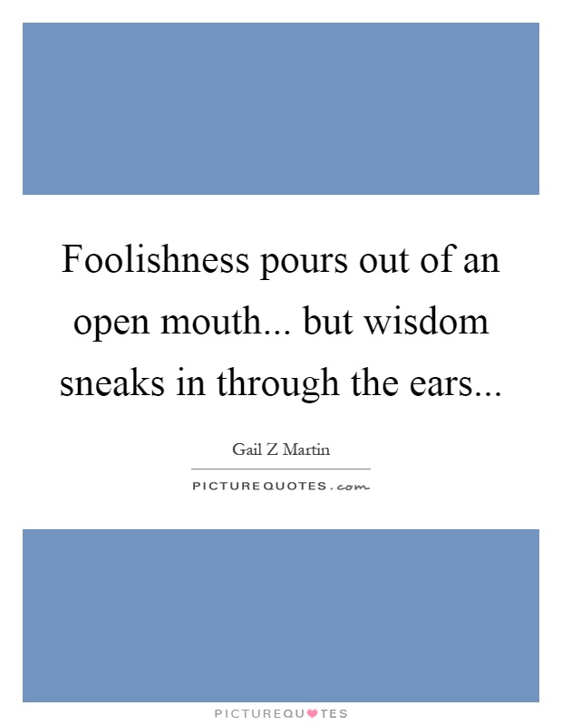 Foolishness pours out of an open mouth... but wisdom sneaks in through the ears Picture Quote #1