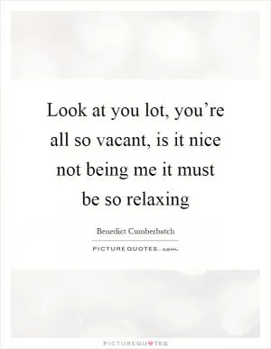 Look at you lot, you’re all so vacant, is it nice not being me it must be so relaxing Picture Quote #1