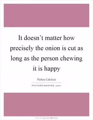 It doesn’t matter how precisely the onion is cut as long as the person chewing it is happy Picture Quote #1