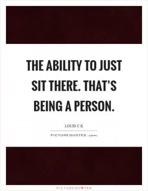 The ability to just sit there. That’s being a person Picture Quote #1