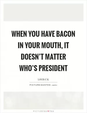 When you have bacon in your mouth, it doesn’t matter who’s president Picture Quote #1
