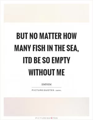 But no matter how many fish in the sea, itd be so empty without me Picture Quote #1