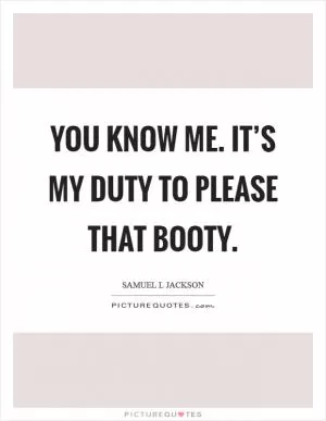 You know me. It’s my duty to please that booty Picture Quote #1