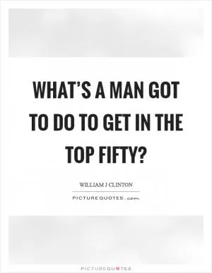 What’s a man got to do to get in the top fifty? Picture Quote #1