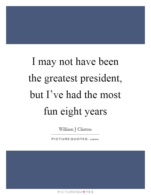 I may not have been the greatest president, but I've had the most fun eight years Picture Quote #1