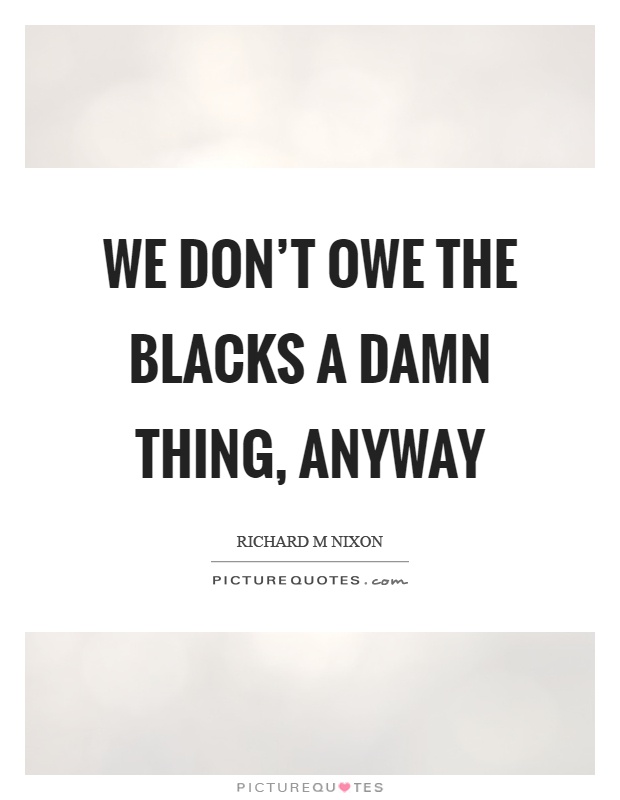 We don't owe the blacks a damn thing, anyway Picture Quote #1