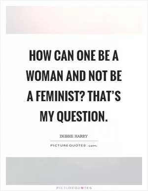 How can one be a woman and not be a feminist? That’s my question Picture Quote #1
