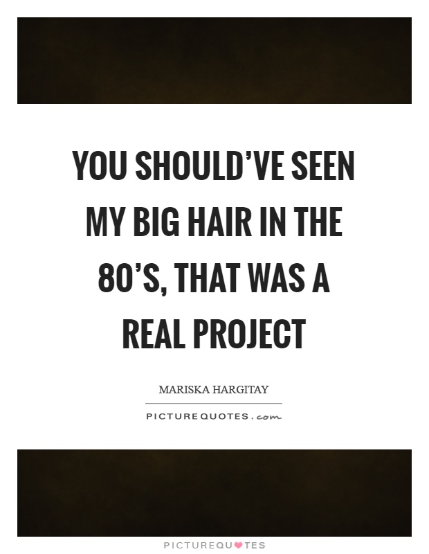 You should've seen my big hair in the 80's, that was a real project Picture Quote #1