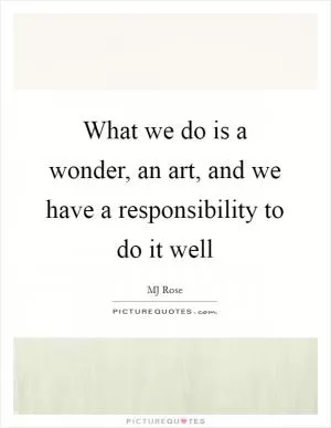 What we do is a wonder, an art, and we have a responsibility to do it well Picture Quote #1