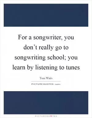 For a songwriter, you don’t really go to songwriting school; you learn by listening to tunes Picture Quote #1