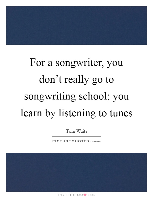 For a songwriter, you don't really go to songwriting school; you learn by listening to tunes Picture Quote #1